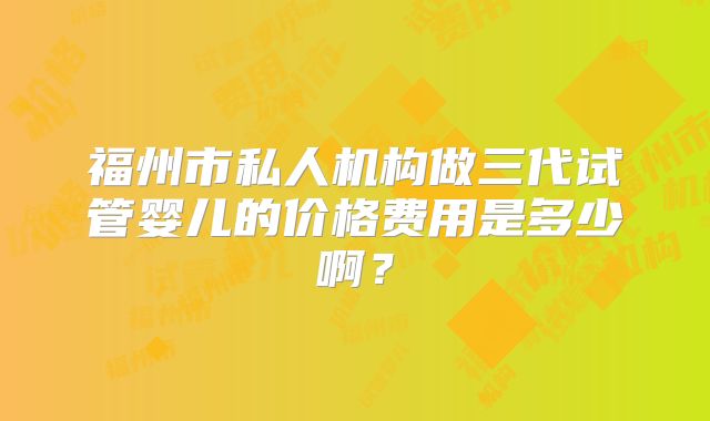 福州市私人机构做三代试管婴儿的价格费用是多少啊？