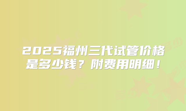 2025福州三代试管价格是多少钱？附费用明细！