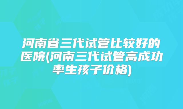 河南省三代试管比较好的医院(河南三代试管高成功率生孩子价格)