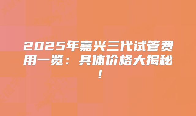 2025年嘉兴三代试管费用一览:具体价格大揭秘!