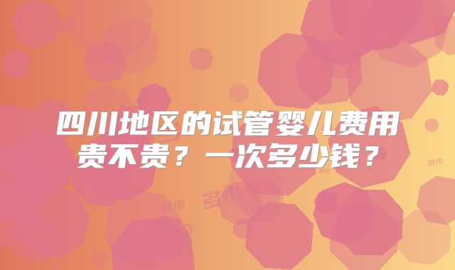 四川地区的试管婴儿费用贵不贵?一次多少钱?