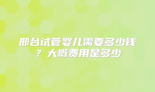 邢台试管婴儿需要多少钱？大概费用是多少