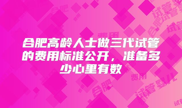 合肥高龄人士做三代试管的费用标准公开，准备多少心里有数