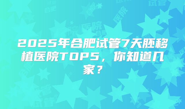 2025年合肥试管7天胚移植医院TOP5，你知道几家？