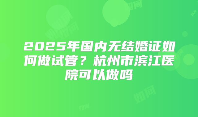 2025年国内无结婚证如何做试管？杭州市滨江医院可以做吗