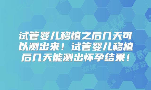 试管婴儿移植之后几天可以测出来!试管婴儿移植后几天能测出怀孕结果!