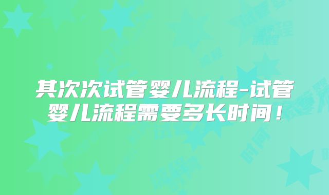 其次次试管婴儿流程-试管婴儿流程需要多长时间!