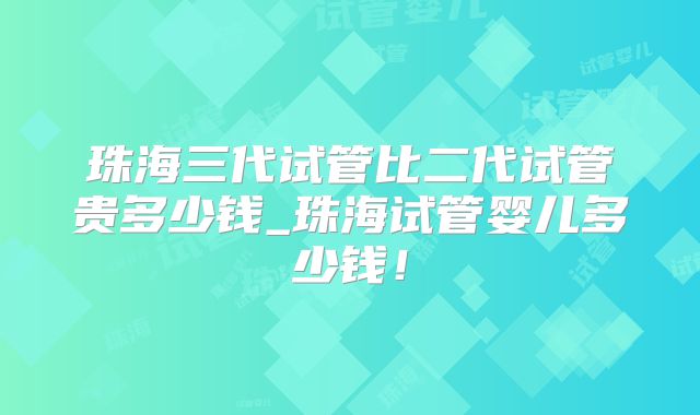 珠海三代试管比二代试管贵多少钱_珠海试管婴儿多少钱！