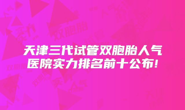 天津三代试管双胞胎人气医院实力排名前十公布!