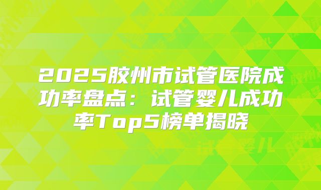 2025胶州市试管医院成功率盘点：试管婴儿成功率Top5榜单揭晓