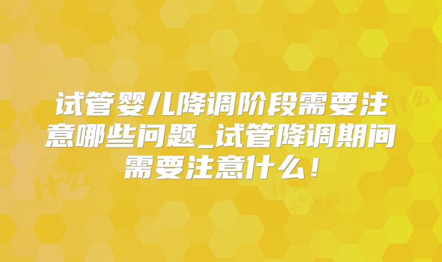 试管婴儿降调阶段需要注意哪些问题_试管降调期间需要注意什么！