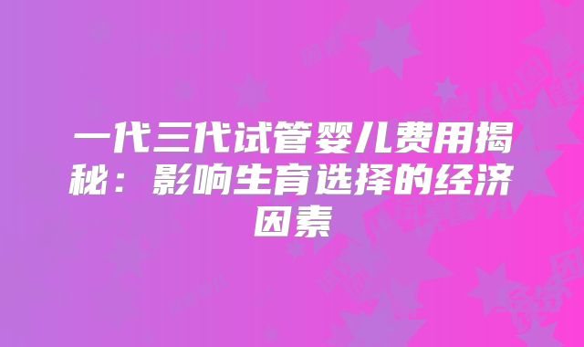 一代三代试管婴儿费用揭秘：影响生育选择的经济因素