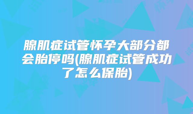腺肌症试管怀孕大部分都会胎停吗(腺肌症试管成功了怎么保胎)