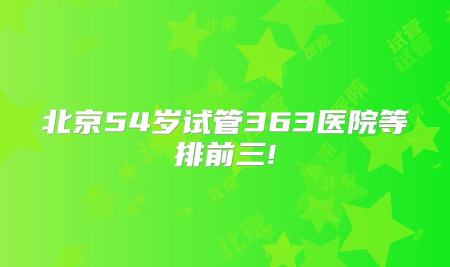 北京54岁试管363医院等排前三!