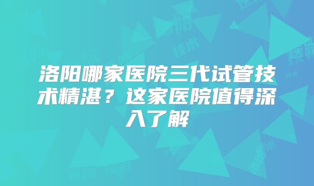 洛阳哪家医院三代试管技术精湛？这家医院值得深入了解