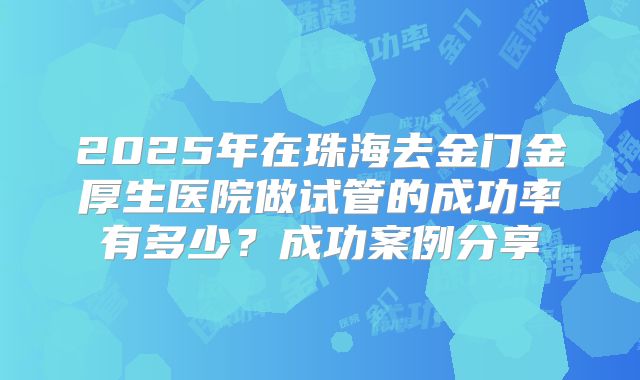 2025年在珠海去金门金厚生医院做试管的成功率有多少？成功案例分享