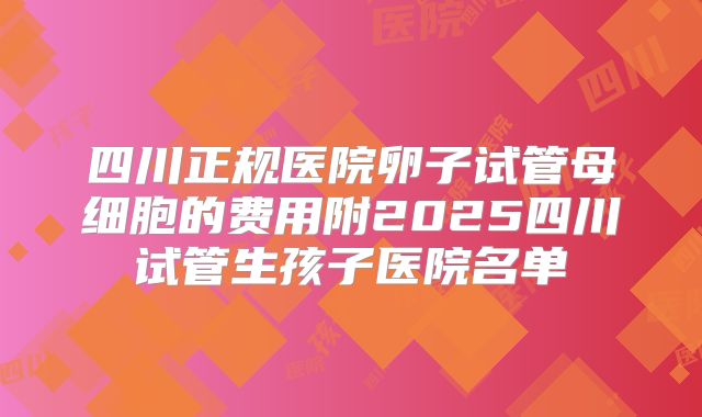 四川正规医院卵子试管母细胞的费用附2025四川试管生孩子医院名单