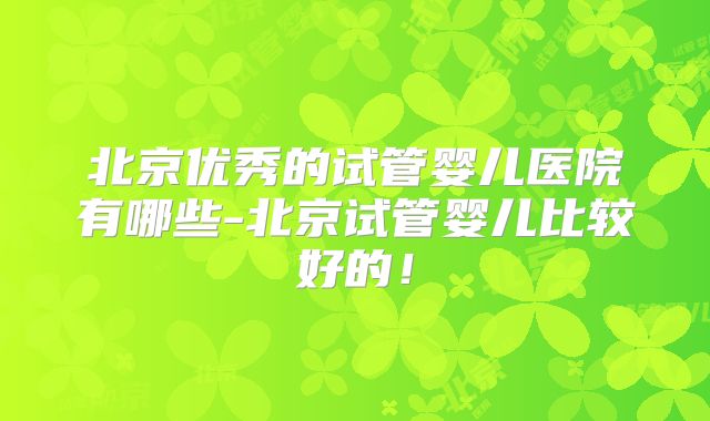 北京优秀的试管婴儿医院有哪些-北京试管婴儿比较好的！