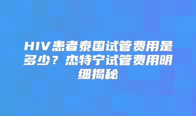 HIV患者泰国试管费用是多少?杰特宁试管费用明细揭秘
