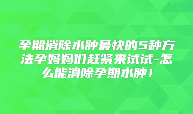 孕期消除水肿最快的5种方法孕妈妈们赶紧来试试-怎么能消除孕期水肿！