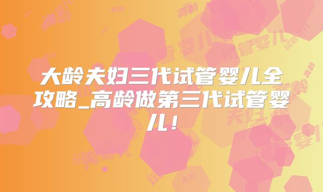 大龄夫妇三代试管婴儿全攻略_高龄做第三代试管婴儿！