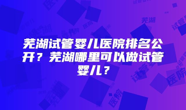 芜湖试管婴儿医院排名公开？芜湖哪里可以做试管婴儿？