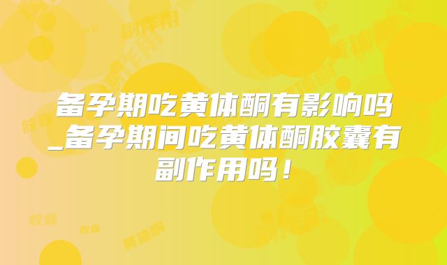 备孕期吃黄体酮有影响吗_备孕期间吃黄体酮胶囊有副作用吗！