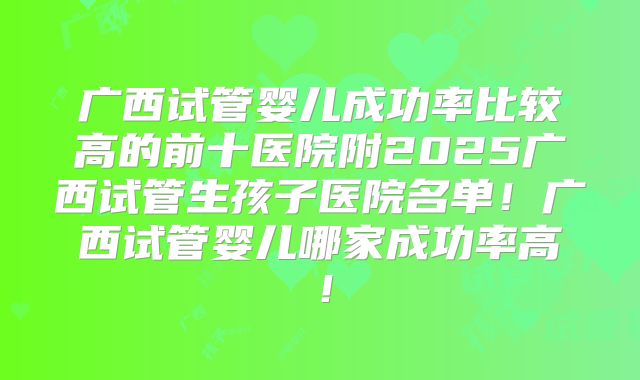 广西试管婴儿成功率比较高的前十医院附2025广西试管生孩子医院名单！广西试管婴儿哪家成功率高！