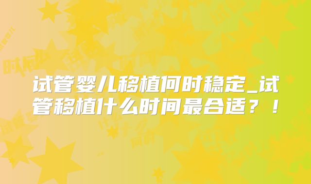 试管婴儿移植何时稳定_试管移植什么时间最合适?!