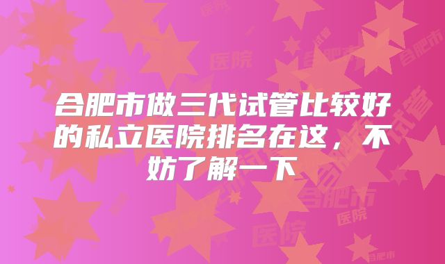 合肥市做三代试管比较好的私立医院排名在这，不妨了解一下