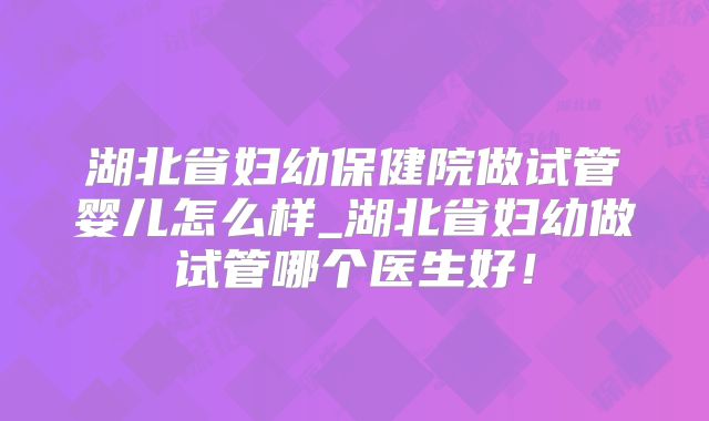 湖北省妇幼保健院做试管婴儿怎么样_湖北省妇幼做试管哪个医生好!