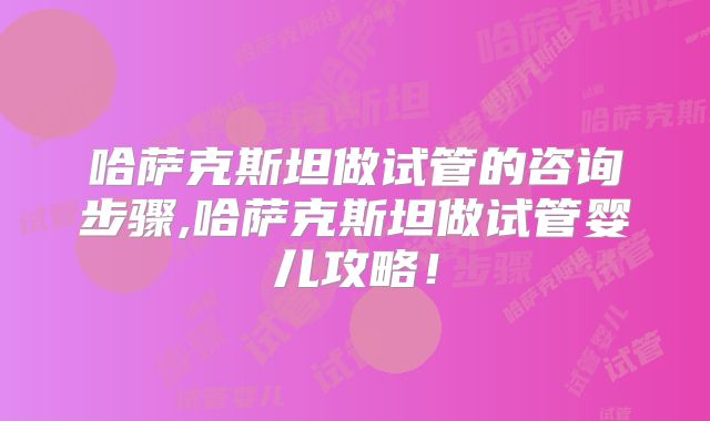 哈萨克斯坦做试管的咨询步骤,哈萨克斯坦做试管婴儿攻略！