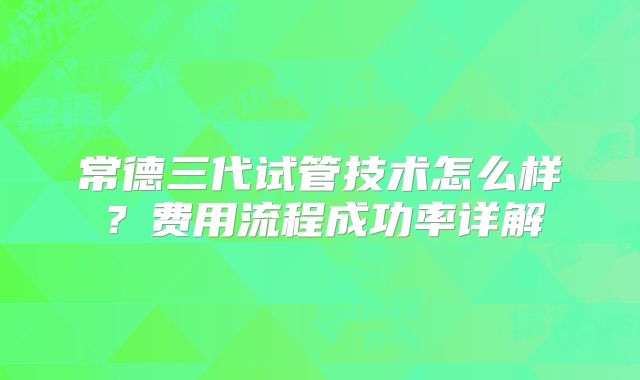 常德三代试管技术怎么样？费用流程成功率详解
