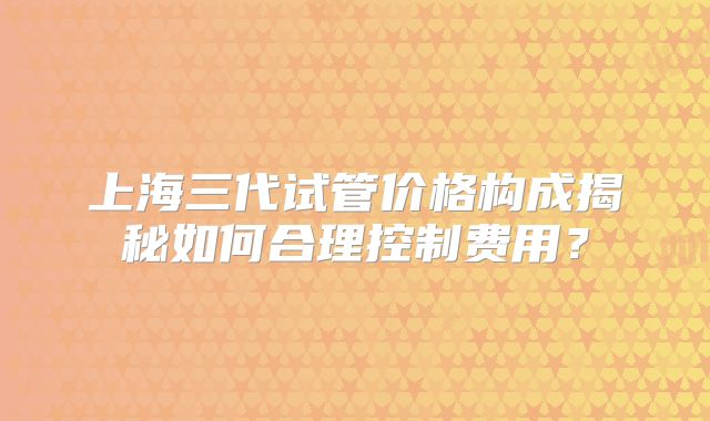 上海三代试管价格构成揭秘如何合理控制费用？