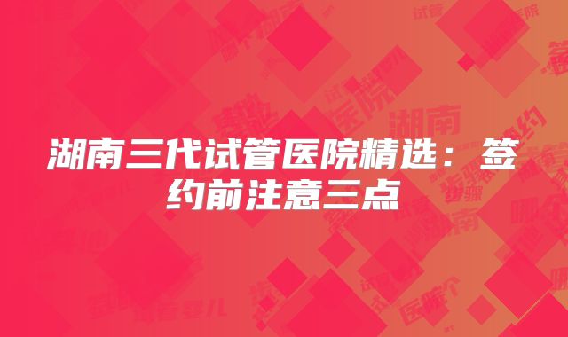 湖南三代试管医院精选：签约前注意三点