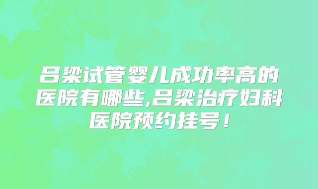 吕梁试管婴儿成功率高的医院有哪些,吕梁治疗妇科医院预约挂号!