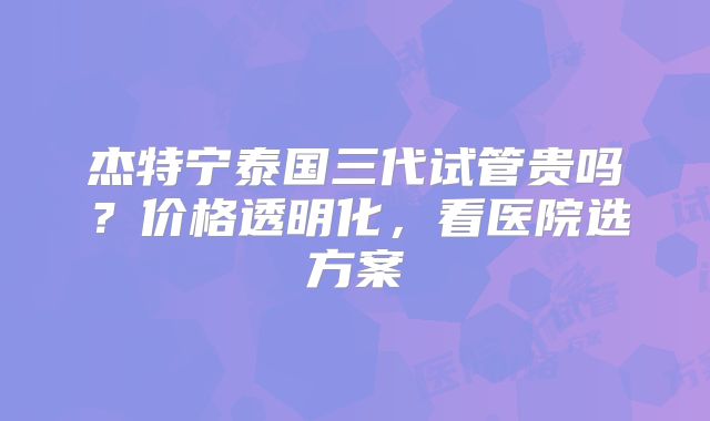 杰特宁泰国三代试管贵吗？价格透明化，看医院选方案