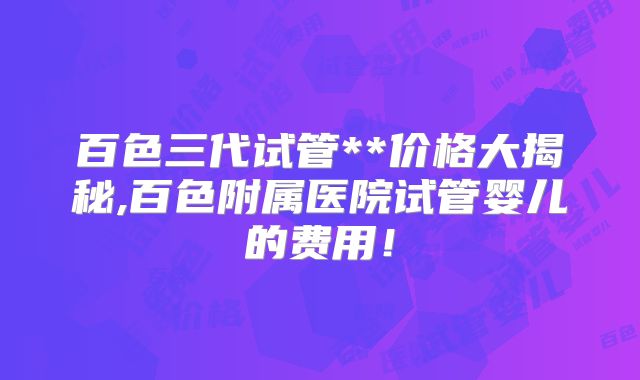 百色三代试管**价格大揭秘,百色附属医院试管婴儿的费用！