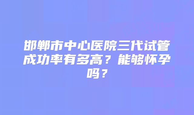 邯郸市中心医院三代试管成功率有多高?能够怀孕吗?