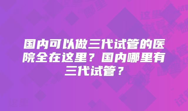 国内可以做三代试管的医院全在这里?国内哪里有三代试管?