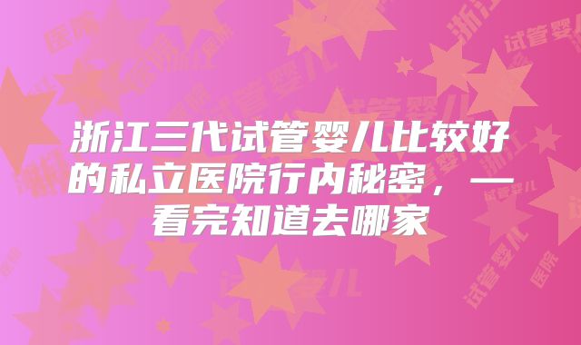 浙江三代试管婴儿比较好的私立医院行内秘密，—看完知道去哪家