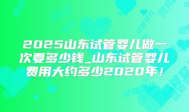 2025山东试管婴儿做一次要多少钱_山东试管婴儿费用大约多少2020年!