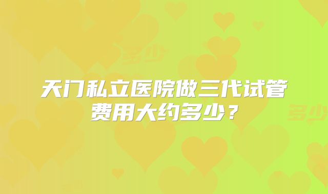 天门私立医院做三代试管费用大约多少？