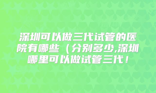 深圳可以做三代试管的医院有哪些(分别多少,深圳哪里可以做试管三代!