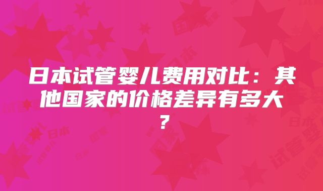 日本试管婴儿费用对比:其他国家的价格差异有多大?
