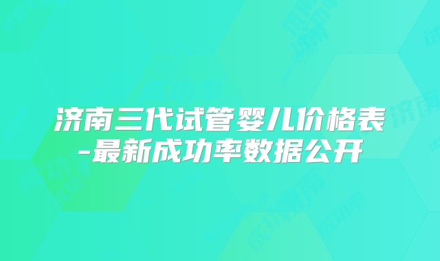 济南三代试管婴儿价格表-最新成功率数据公开
