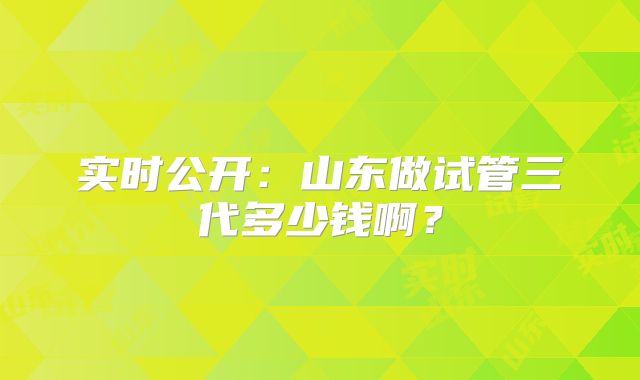 实时公开:山东做试管三代多少钱啊?
