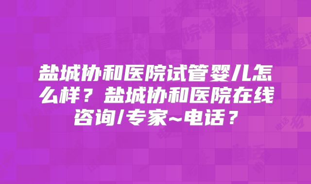 盐城协和医院试管婴儿怎么样?盐城协和医院在线咨询/专家~电话?
