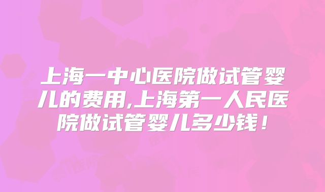 上海一中心医院做试管婴儿的费用,上海第一人民医院做试管婴儿多少钱！