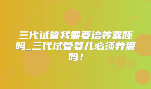 三代试管我需要培养囊胚吗_三代试管婴儿必须养囊吗！